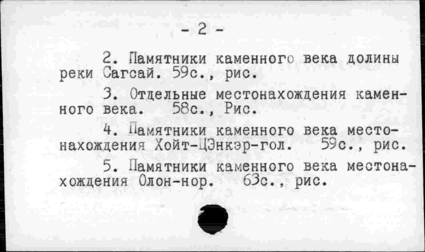 ﻿- 2 -
2.	Памятники каменного века долины реки Сагсай. 59с., рис.
3.	Отдельные местонахождения каменного века. 58с., Рис.
4.	памятники каменного века местонахождения Хойт-ДЭнкэр-гол. 59с., рис.
5.	Памятники каменного века местонахождения Олон-нор. 63с., рис.